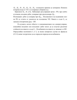 К5 , К6 , К7 , К9 , К2 , К3 , К14 останалите кранове са затворени. Помпата
изчерпва вода от !!!Сг и я изпраща в сборния съд.
Крановете К6 , К7 и К8 байпасират регулиращия орган - РО, чрез който
се изменя, входния дебит, измерван чрез разходомера Qвт .
Изтичащият дебит се измерва чрез Qизт . Положението на подвижния лост
на РО се отчита от указателя на положение УП. Нивото в съда С2 се
записва отвторичния уред – ВУ.
В случаите, когато обектът е еднокапацитивен със саморегулиране,
изменяйки входният или изходният дебит могат да се получат различни
стойности на нивото в съда С2 . Колебанията на нивото се записват от ВУ.
Определяйки величините l1 и l2 за всеки конкретен случаи по формула
(15.11) може теотретично да се определи периода на колебанията.
 