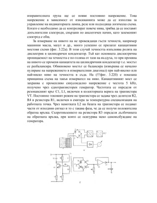 изправителната група ще се появи постоянно напрежение. Това
напрежение в зависимост от изискванията може да се използва за
управление на индикаторната лампа, реле или подходяща логическа схема.
Когато е необходимо да се контролират повече нива, трябва да се поставят
допълнителни електроди, свързани по аналогичен начин, като заземеният
електрод е общ.
За измерване на нивото на не провеждащи гъсти течности, например
машинни масла, мазут и др., много успешно се прилагат капацитивни
мостови схеми (фиг. 3.22а). В този случай течността изпълнява ролята на
диелектрик в цилиндричен кондензатор. Тъй кат основната диелектрична
проницаемост на течността е по-голяма от тази на въздуха, то при промяна
на нивото се променя капацитета на цилиндричния кондензатор т.е. мостът
се разбалансира. Обикновено мостът се балансира (извършва се начално
нулиране на напрежението в измервателния диагонал) при най-високо или
най-ниско ниво на течността в съда. На (!!!фиг. 3.22б) е показана
принципна схема на такъв измервател на ниво. Капацитивният мост се
захранва с променливо синусоидално напрежение с честота 5 kHz,
получено чрез еднотранзисторен генератор. Честотата се определя от
резонансният кръг С1, L1, включен в колекторната верига на транзистора
VT. Постоянно токовият режим на транзистора се задава чрез делителя R2,
R4 и резистора R1, включен в емитера за температурна специализация на
работната точка. Чрез намотката L2 на базата на транзистора се подават
части от изходния сигнал и то с такава фаза, че да се получи положителна
обратна връзка. Съпротивлението на резистора R3 определя дълбочината
на обратната връзка, при която се осигурява меко самовъзбуждане на
генератора.
 