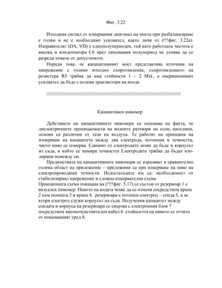 Фиг. 3.22
Изходния сигнал от измервания диагонал на моста при разбалансиране
е голям и не е необходимо усилвател, както личи от (!!!фиг. 3.22а).
Изправителят (DA, VD) е еднополупериоден, тъй като работната честота е
висока и кондензатора C6 през липсващия полупериод не успява да се
разреди повече от допустимото.
Поради това, че капацитивният мост представлява източник на
напрежение с голямо изходно съпротивление, съпротивлението на
резистора R5 трябва да има стойности 1 – 2 MΩ , а операционният
усилвател да бъде с полеви транзистори на входа.
/////////////////////////////////////////////////////////////////////////////////////////////////////
Капацитивен нивомер
Действието на капацитивните нивомери се основава на факта, че
диелектричните проницаемости на водните разтвори на соли, киселини,
основи са различни от тази на въздуха. Те работят на принципа на
измерване на капацитета между два електрода, потопени в течността,
чието ниво се измерва. Единият от електродите може да бъде и корпусът
из съда, в който се намира течността Електродите трябва да бъдат изо-
лирани помежду си.
Предимствата на капацитивните нивомери се изразяват в сравнително
голяма област на приложение – приложими са при измерване на ниво на
електропроводящи течности. Недостатъците им са: необходимост от
стабилизирано напрежение и сложна измервателна схема.
Принципната схема показана на (!!!!фиг. 5.17) се състои от резервоар 1 с
визуален нивомер. Нивото на водата може да се изменя посредством крана
2 към помпата 3 и крана 4. резервоара е потопен електрод – сонда 5, а за
втори електрод служи корпусът на съда. Получения капацитет между
сондата и корпуса на резервоара се свързва с електронния блок 7
посредством високочувствителен кабел 6. стойността на нивото се отчита
от показващият уред 8.
 