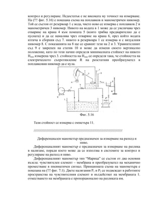 контрол и регулиране. Недостатък е не високата му точност на измерване.
На (!!! фиг. 5.16) е показана схема на поплавков и манометричен нивомер.
Той се състои от резервоар 1 с вода, чието ново се измерва с поплавков 2 и
манометричен 3 нивомер. Нивото на водата в 1 може да се увеличава чрез
отваряне на крана 4 към помпата 5 (която трябва предварително да е
пусната) и да се намалява чрез отваряне на крана 6, през който водата
изтича в сборния съд 7. нивото в резервоара 1 се измерва и с визуалния
нивомер 8. С показанията на 8 ще се сравнят тези на 2 и 3. Уравнителният
съд 9 е закрепен на статив 10 и може да изменя своето вертикално
положение, като по този начин определя минималната стойност на нивото
Hmin измерена чрез 3. стойността на Hmin се определя така, че стойността на
електрическото съпротивление R на реостатния преобразувател в
поплавковия нивомер да е нула.
Фиг. 5.16
Тази стойност се измерва с омметъра 11.
////////////////////////////////////////////////////////////////////////////////////////////
Диференциален манометър предназначен за измерване на разход и
ниво.
Диференциалният манометър е предназначен за измерване на разлика
в налягане, поради което може да се използва в системите за контрол и
регулиране на разход и ниво.
Диференциалният манометър тип “Марица” се състои от два основни
възела: чувствителен елемент – мембрана и преобразувател на механично
преместване в пневматичен сигнал. Принципната схема на манометъра е
показана на (!!! фиг. 7.1). Двете налягания Р1 и Р2 се подвеждат в работните
пространства на чувствителния елемент и въздействат на мембраната 1.
отместването на мембраната е пропорционално на разликата им.
 