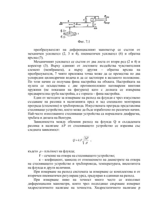 Фиг. 7.1
преобразувателят на диференциалният манометър се състои от
механичен усилвател (2, 3 и 4), пневматичен усилвател (6) и обратна
връзка (7).
Механичният усилвател се състои от два лоста от втори ред (2 и 4) и
коректор (3). Върху единият от лостовите въздейства чувствителния
елемент (мембраната), а върху другия – обратна връзка на
преобразувателя, 7 чиято приложна точка може да се премества по два
успоредни цилиндрични водача и да се застопори в желаното положение.
По този начин се получава фина настройка на обхвата. Настройката на
нулата се осъществява с две противоположно натоварени винтови
пружини (не показани на фигурата) като с долната се извършва
предварителна груба настройка, а с горната – фина настройка.
Един от методите за измерване на разход на флуиди е чрез изкуствено
създаване на разлика в наляганията пред и зад специално монтирана
преграда (стеснение) в тръбопровода. Изкуствената преграда представлява
стесняващо устройство, което може да бъде изработено по различен начин.
Най-често използваните стесняващи устройства са нормалната диафрагма,
тръбата и дюзата на Вентури.
Зависимостта между обемния разход на флуида Q и създадената
разлика в налягане ∆ Р от стесняващото устройство се изразява със
следната зависимост:
ρ
P
FkQ
∆
= . ,
където ρ – плътност на флуида;
F – сечение на отвора на стесняващото устройство;
к – коефициент, зависещ от отношението на диаметрите на отвора
на стесняващото устройство и тръбопровода, температурата, вискозитета
на флуида и други величини.
При измерване на разход системата за измерване се комплектова и от
вторичен пневматичен регулиращ уред, градуиран в единици на разход.
При измерване ниво на течност много често се използват
диференциални манометри, които чрез подходящо свързване измерват
хидростатичното налягане на течността. Хидростатичното налягане p
 