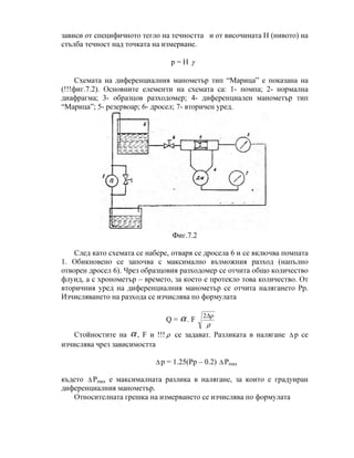 зависи от специфичното тегло на течността и от височината Н (нивото) на
стълба течност над точката на измерване.
p = Н γ
Схемата на диференциалния манометър тип “Марица” е показана на
(!!!фиг.7.2). Основните елементи на схемата са: 1- помпа; 2- нормална
диафрагма; 3- образцов разходомер; 4- диференциален манометър тип
“Марица”; 5- резервоар; 6- дросел; 7- вторичен уред.
Фиг.7.2
След като схемата се набере, отваря се дросела 6 и се включва помпата
1. Обикновено се започва с максимално възможния разход (напълно
отворен дросел 6). Чрез образцовия разходомер се отчита общо количество
флуид, а с хронометър – времето, за което е протекло това количество. От
вторичния уред на диференциалния манометър се отчита налягането Рр.
Изчисляването на разхода се изчислява по формулата
Q = α. F
ρ
p∆2
Стойностите на α, F и !!! ρ се задават. Разликата в налягане ∆ p се
изчислява чрез зависимостта
∆ p = 1.25(Pp – 0.2) ∆ Pmax
където ∆ Pmax e максималната разлика в налягане, за които е градуиран
диференциалния манометър.
Относителната грешка на измерването се изчислява по формулата
 