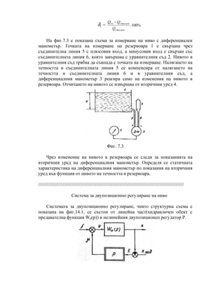 1δ = %100.
образцов
образцовдм
Q
QQ −
На фиг.7.3 е показана схема за измерване на ниво с диференциален
манометър. Точката на измерване на резервоара 1 е свързана чрез
съединителна линия 5 с плюсовия вход, а минусовия вход е свързан със
съединителната линия 6, която завършва с уравнителния съд 2. Нивото в
уравнителния съд трябва да съвпада с точката на измерване. Налягането на
течността в съединителната линия 5 се компенсира от налягането на
течността в съединителната линия 6 и в уравнителния съд, а
диференциалния манометър 3 реагира само на изменения на нивото в
резервоара. Отчитането на нивото се извършва от вторичния уред 4.
Фиг. 7.3
Чрез изменение на нивото в резервоара се следи за показанията на
вторичния уред на диференциалния манометър. Определя се статичната
характеристика на диференциалния манометър по показания на вторичния
уред във функция от нивото на течността в резервоара.
//////////////////////////////////////////////////////////////////////////////////////////////////////////////
Система за двупозиционно регулиране на ниво
Системата за двупозиционно регулиране, чиято структурна схема е
показана на фиг.14.1, се състои от линейна част(хидравличен обект с
предавателна функция W0(p)) и нелинейния двупозиционен регулатор Р.
 