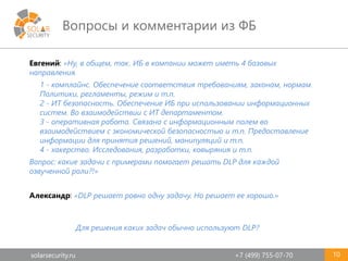 solarsecurity.ru +7 (499) 755-07-70
Вопросы и комментарии из ФБ
10
Евгений: «Ну, в общем, так. ИБ в компании может иметь 4 базовых
направления.
1 - комплайнс. Обеспечение соответствия требованиям, законам, нормам.
Политики, регламенты, режим и т.п.
2 - ИТ безопасность. Обеспечение ИБ при использовании информационных
систем. Во взаимодействии с ИТ департаментом.
3 - оперативная работа. Связана с информационным полем во
взаимодействием с экономической безопасностью и т.п. Предоставление
информации для принятия решений, манипуляций и т.п.
4 - хакерство. Исследования, разработки, ковыряния и т.п.
Вопрос: какие задачи с примерами помогает решать DLP для каждой
озвученной роли?!»
Александр: «DLP решает ровно одну задачу. Но решает ее хорошо.»
Для решения каких задач обычно используют DLP?
 