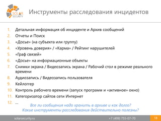 solarsecurity.ru +7 (499) 755-07-70
Инструменты расследования инцидентов
18
1. Детальная информация об инциденте и Архив сообщений
2. Отчеты и Поиск
3. «Досье» (на субъекта или группу)
4. «Уровень доверия» / «Карма» / Рейтинг нарушителей
5. «Граф связей»
6. «Досье» на информационные объекты
7. Снимки экрана / Видеозапись экрана / Рабочий стол в режиме реального
времени
8. Аудиозапись / Видеозапись пользователя
9. Кейлоггер
10. Контроль рабочего времени (запуск программ и «активное» окно)
11. Категоризатор сайтов сети Интернет
12. …
Все ли сообщения надо хранить в архиве и как долго?
Какие инструменты расследования действительно полезны?
 