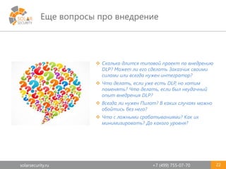 solarsecurity.ru +7 (499) 755-07-70
Еще вопросы про внедрение
22
 Сколько длится типовой проект по внедрению
DLP? Может ли его сделать Заказчик своими
силами или всегда нужен интегратор?
 Что делать, если уже есть DLP, но хотим
поменять? Что делать, если был неудачный
опыт внедрения DLP?
 Всегда ли нужен Пилот? В каких случаях можно
обойтись без него?
 Что с ложными срабатываниями? Как их
минимизировать? До какого уровня?
 