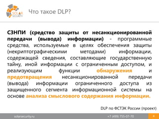 solarsecurity.ru +7 (499) 755-07-70
Что такое DLP?
4
СЗНПИ (средство защиты от несанкционированной
передачи (вывода) информации) - программные
средства, используемые в целях обеспечения защиты
(некриптографическими методами) информации,
содержащей сведения, составляющие государственную
тайну, иной информации с ограниченным доступом, и
реализующим функции обнаружения и
предотвращения несанкционированной передачи
(вывода) информации ограниченного доступа из
защищенного сегмента информационной системы на
основе анализа смыслового содержания информации.
DLP по ФСТЭК России (проект)
 