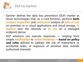 solarsecurity.ru +7 (499) 755-07-70
DLP по Gartner
6
• Gartner defines the data loss prevention (DLP) market as
those technologies that, as a core function, perform both
content inspection and contextual analysis of data at rest
on-premises or in cloud applications and cloud storage, in
motion over the network, or in use on a managed
endpoint device.
• DLP solutions can execute responses — ranging from
simple notification to active blocking — based on policy
and rules defined to address the risk of inadvertent or
accidental leaks, or exposure of sensitive data outside
authorized channels.
 