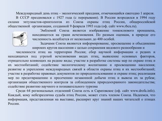 Международный день птиц – экологический праздник, отмечающийся ежегодно 1 апреля.
В СССР праздновался с 1927 года (с перерывами). В России возродился в 1994 году
силами энтузиастов-орнитологов из Союза охраны птиц России, общероссийской
общественной организации, созданной 9 февраля 1993 года (оф. сайт www.rbcu.ru).
Эмблемой Союза является изображение тонкоклювого кроншнепа,
находящегося на грани исчезновения. По разным оценкам, в природе его
численность колеблется от нескольких до 400 особей.
Задачами Союза являются информирование, просвещение и объединение
широких кругов населения с целью сохранения видового разнообразия и
численности птиц на территории России; сбор научной информации о редких и
находящихся под угрозой исчезновения видах птиц, выявление основных факторов,
отрицательно влияющих на редкие виды; участие в разработке системы мер по охране птиц и
их местообитаний; содействие экологическому воспитанию и просвещению населения;
развитие и укрепление международных связей в области охраны птиц и их местообитаний;
участие в разработке правовых документов по природопользованию и охране птиц; реализация
мер по предотвращению и пресечению незаконной добычи птиц и вывоза их за рубеж;
организация общественного контроля за соблюдением природоохранного законодательства;
содействие развитию научного и познавательного туризма
Среди 64 региональных отделений Союза есть и Саратовское (оф. сайт www.drofa.info).
Каждый, кому небезразлична судьба птиц России, может стать членом Союза. Надеемся, что
информация, представленная на выставке, расширит круг знаний наших читателей о птицах
России.
 