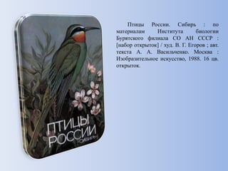 Птицы России. Сибирь : по
материалам Института биологии
Бурятского филиала СО АН СССР :
[набор открыток] / худ. В. Г. Егоров ; авт.
текста А. А. Васильченко. Москва :
Изобразительное искусство, 1988. 16 цв.
открыток.
 