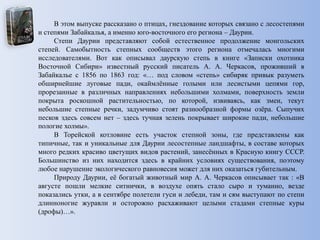 В этом выпуске рассказано о птицах, гнездование которых связано с лесостепями
и степями Забайкалья, а именно юго-восточного его региона – Даурии.
Степи Даурии представляют собой естественное продолжение монгольских
степей. Самобытность степных сообществ этого региона отмечалась многими
исследователями. Вот как описывал даурскую степь в книге «Записки охотника
Восточной Сибири» известный русский писатель А. А. Черкасов, проживший в
Забайкалье с 1856 по 1863 год: «… под словом «степь» сибиряк привык разуметь
обширнейшие луговые пади, окаймлѐнные голыми или лесистыми цепями гор,
прорезанные в различных направлениях небольшими холмами, поверхность земли
покрыта роскошной растительностью, по которой, извиваясь, как змеи, текут
небольшие степные речки, задумчиво стоят разнообразной формы озѐра. Сыпучих
песков здесь совсем нет – здесь тучная зелень покрывает широкие пади, небольшие
пологие холмы».
В Торейской котловине есть участок степной зоны, где представлены как
типичные, так и уникальные для Даурии лесостепные ландшафты, в составе которых
много редких красиво цветущих видов растений, занесѐнных в Красную книгу СССР.
Большинство из них находится здесь в крайних условиях существования, поэтому
любое нарушение экологического равновесия может для них оказаться губительным.
Природу Даурии, еѐ богатый животный мир А. А. Черкасов описывает так : «В
августе пошли мелкие ситнички, в воздухе опять стало сыро и туманно, везде
показались утки, а в сентябре полетели гуси и лебеди, там и сям выступают по степи
длинноногие журавли и осторожно расхаживают целыми стадами степные куры
(дрофы)…».
 