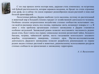С тех пор прошло почти полтора века, даурская степь изменилась: не встретишь
той буйной растительности, которая скрывала всадника, не бродят по степи огромные
стаи дроф, но и сейчас эта земля поражает разнообразием видов растений и пока ещѐ
богатой орнитофауной.
Лесостепные районы Даурии наиболее густо населены, поэтому их растительный
и животный мир в большей степени страдает от хозяйственной деятельности человека.
Особенно сильное антропогенное воздействие степные сообщества испытывают там,
где ведѐтся распашка земель под посевы, перевыпас скота, возникают пожары и т. д. В
связи с этим проблема организации степного заповедника в Даурии становится
особенно актуальной. Заповедный режим позволит восстановить численность редких
видов птиц, будут взяты под охрану уникальные колонии реликтовой чайки, большого
баклана, чегравы, чайконосой крачки, места гнездования монгольского земляного
воробья, солончакового жаворонка, степного орла. Научно-исследовательская
деятельность Даурского заповедника позволит разработать рекомендации по охране
редких видом степных растений и животных, рациональному использованию ресурсов
степных сообществ на прилегающих к заповеднику территориях.
А. А. Васильченко
 