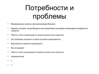 Потребности и
проблемы
• .Минимальные затраты при организации бизнеса
• ,Немало случаев когда бандиты или мошенники под видом пассажиров нападали на
.таксиста  
• Работа в такси сопровождается прямой угрозой жизни водителю
• ,Эту проблему не решить в корне но можно предотвратить
• -Безопасность водителя самозащита
• Все устраивает
• Работа в такси сопровождается прямой угрозой жизни водителю
• периодическая
• 4
• 3
 