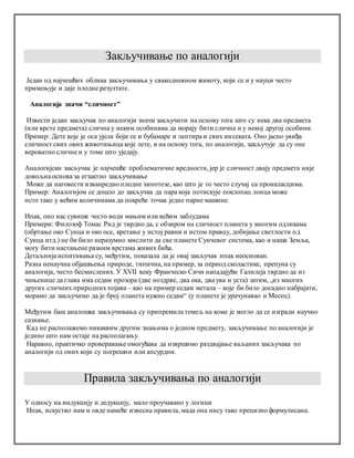 Закључивање по аналогији
Један од најчешћих облика закључивања у свакодневном животу, који се и у науци често
примењује и даје плодне резултате.
Аналогија значи “сличност”
Извести један закључак по аналогији значи закључити на основу тога што су нека два предмета
(или врсте предмета) слична у неким особинама да морају бити слична и у некој другој особини.
Пример: Дете које је оса ујела боји се и бубамаре и лептира и свих инсеката. Оно јасно увиђа
сличност свих ових животињица које лете, и на основу тога, по аналогији, закључује да су оне
вероватно сличне и у томе што уједају.
Аналогијски закључак је најчешће проблематичне вредности, јер је сличност двају предмета није
довољна основа за егзактно закључивање
Може да наговести изванредно плодне хипотезе, као што је то често случај са проналасцима.
Пример: Аналогијом се дошло до закључка да пара која потискује поклопац лонца може
исто тако у већим количинама да покреће точак једне парне машине.
Ипак, оно нас сувише често води мањим или већим заблудама
Примери: Филозоф Томас Рид је тврдио да, с обзиром на сличност планета у многим одликама
(обртање око Сунца и око осе, кретање у истој равни и истом правцу, добијање светлости од
Сунца итд.) не би било неразумно мислити да све планете Сунчевог система, као и наша Земља,
могу бити настањене разним врстама живих бића.
Детаљнија испитивања су, међутим, показала да је овај закључак ипак неоснован.
Разна ненаучна објашњења природе, типична, на пример, за период сколастике, препуна су
аналогија, често бесмислених. У XVII веку Франческо Сичи нападајући Галилеја тврдио да из
чињенице да глава има седам прозора (две ноздрве, два ока, два ува и уста) затим, „из многих
других сличних природних појава – као на пример седам метала – које би било досадно набрајати,
морамо да закључимо да је број планета нужно седам“ (у планете је урачунавао и Месец).
Међутим баш аналошка закључивања су припремила темељ на коме је могло да се изгради научно
сазнање.
Кад не располажемо никаквим другим знањима о једном предмету, закључивање по аналогији је
једино што нам остаје на располагању.
Наравно, практичко проверавање омогућава да извршимо раздвајање ваљаних закључака по
аналогији од оних који су погрешни или апсурдни.
Правила закључивања по аналогији
У односу на индукцију и дедукцију, мало проучавано у логици
Ипак, искуство нам и овде намеће извесна правила, мада она нису тако прецизно формулисана.
 