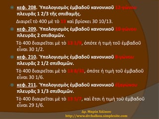  κεφ. 208. Ὑπολογισμὸς ἐμβαδοῦ κανονικοῦ 12-γώνου
πλευρᾶς 1 2/3 τῆς σπιθαμῆς.
Διαιρεῖ τὸ 400 μὲ τὸ 13 καὶ βρίσκει 30 10/13.
 κεφ. 209. Ὑπολογισμὸς ἐμβαδοῦ κανονικοῦ 10-γώνου
πλευρᾶς 2 σπιθαμῶν.
Τὸ 400 διαιρεῖται μὲ τὸ 13 1/9, ὁπότε ἡ τιμὴ τοῦ ἐμβαδοῦ
εἶναι 30 1/2.
 κεφ. 210. Ὑπολογισμὸς ἐμβαδοῦ κανονικοῦ 8-γώνου
πλευρᾶς 2 1/2 σπιθαμῶν.
Τὸ 400 διαιρεῖται μὲ τὸ 13 8/31, ὁπότε ἡ τιμὴ τοῦ ἐμβαδοῦ
εἶναι 30 1/6.
 κεφ. 211. Ὑπολογισμὸς ἐμβαδοῦ κανονικοῦ ἑξαγώνου
πλευρᾶς 3 1/3 σπιθαμῶν.
Τὸ 400 διαιρεῖται μὲ τὸ 13 5/7, καὶ ἔτσι ἡ τιμὴ τοῦ ἐμβαδοῦ
εἶναι 29 1/6.
Δρ. Μαρία Χάλκου
http://www.drchalkou.simplesite.com
 