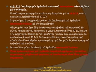  κεφ. 212. Ὑπολογισμὸς ἐμβαδοῦ κανονικοῦ πενταγώνου πλευρᾶς ἴσης
μὲ 4 σπιθαμές.
Τὸ 400 στὴν συγκεκριμένη περίπτωση διαιρεῖται μὲ τὸ 14 6/13, ὁπότε
προκύπτει ἐμβαδὸν ἴσο μὲ 27 2/3.
 Στὴ συνέχεια ὁ συγγραφέας κάνει τὸν ὑπολογισμὸ τοῦ ἐμβαδοῦ
κανονικοῦ 9-γώνου μὲ τὴν ἑξῆς μέθοδο:
Μᾶς θυμίζει πὼς ἔχει ἤδη ὑπολογίσει τὸ ἐμβαδὸν τοῦ κανονικοῦ 10-
γώνου καθὼς καὶ τοῦ κανονικοῦ 8-γώνου, τὰ ὁποῖα εἶναι 30 1/2 καὶ 30
1/6 ἀντίστοιχα. Βρίσκει τὸ "ἐξ' ἀναλόγου" αὐτῶν τῶν δύο ἀριθμῶν, τὸ
ὁποῖο εἶναι ἴσο μὲ 30 1/3. Βλέπουμε ἐδῶ πὼς ἐννοεῖ τὴν μέση τιμὴ
αὐτῶν τῶν δύο ἀριθμῶν, ἡ ὁποία μέση τιμὴ θεωρεῖ πὼς εἶναι ἡ τιμὴ τοῦ
ἐμβαδοῦ τοῦ 9-γώνου.
 Μὲ τὸν ἴδιο τρόπο ὑπολογίζει τὸ ἐμβαδὸν κανονικοῦ 7-γώνου
 Ὅταν πρόκειται ὅμως γιὰ ἐμβαδὸν παραλληλογράμμου, τραπεζίου,
τετραγώνου, ρόμβου καὶ τριγώνου, οἱ ὑπολογισμοὶ εἶναι ἴδιοι μὲ τοὺς
σημερινούς
Δρ. Μαρία Χάλκου
http://www.drchalkou.simplesite.com
 