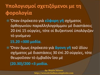Υπολογισμοί σχετιζόμενοι με τη
φορολογία
 Ὅταν ἐπρόκειτο γιὰ εὔφορη γῆ σχήματος
ὀρθογωνίου παραλληλογράμμου μὲ διαστάσεις
20 ἐπὶ 15 οὐργίες, τότε οἱ Βυζαντινοί ὑπολόγιζαν
τὸ γινόμενο
15.20 =300 μοδία.
 Ὅταν ὅμως ἐπρόκειτο γιὰ ἄγονη γῆ τοῦ ἰδίου
σχήματος μὲ διαστάσεις 30 ἐπὶ 20 οὐργίες, τότε
θεωροῦσαν τὸ ἐμβαδὸν ἴσο μὲ
(20.30)/200 =3 μοδία.
Δρ. Μαρία Χάλκου
http://www.drchalkou.simplesite.com
 