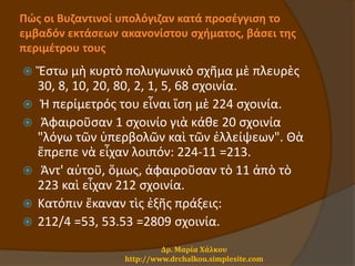 Πώς οι Βυζαντινοί υπολόγιζαν κατά προσέγγιση το
εμβαδόν εκτάσεων ακανονίστου σχήματος, βάσει της
περιμέτρου τους
 Ἔστω μὴ κυρτὸ πολυγωνικὸ σχῆμα μὲ πλευρὲς
30, 8, 10, 20, 80, 2, 1, 5, 68 σχοινία.
 Ἡ περίμετρός του εἶναι ἴση μὲ 224 σχοινία.
 Ἀφαιροῦσαν 1 σχοινίο γιὰ κάθε 20 σχοινία
"λόγω τῶν ὑπερβολῶν καὶ τῶν ἐλλείψεων". Θὰ
ἔπρεπε νὰ εἶχαν λοιπόν: 224-11 =213.
 Ἀντ' αὐτοῦ, ὅμως, ἀφαιροῦσαν τὸ 11 ἀπὸ τὸ
223 καὶ εἶχαν 212 σχοινία.
 Κατόπιν ἔκαναν τὶς ἑξῆς πράξεις:
 212/4 =53, 53.53 =2809 σχοινία.
Δρ. Μαρία Χάλκου
http://www.drchalkou.simplesite.com
 