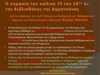 Η σημασία του κώδικα 72 του 18ου αι.
της Βιβλιοθήκης της Δημητσάνας
Από τον Πρόλογο για τη Β’ Έκδοση του Καθηγητή του Μαθηματικού
Τμήματος του Πανεπιστημίου Κρήτης κ. Μιχαήλ Λάμπρου
 Η σπουδαιότητα του Κώδικα 72 της Δημητσάνας, του Θεοτόκη, που
αργότερα εκδόθηκε ως Στοιχεία Μαθηματικών, έγκειται στο ότι είναι ένα
από τα πρώτα κείμενα με μη στοιχειώδη Μαθηματικά την εποχή της
Τουρκοκρατίας. Προγενέστερό του υπήρχε μόνον η Οδός Μαθηματικής του
Ανθρακίτη το οποίο όμως περιείχε αποκλειστικά κλασικά Μαθηματικά ενώ
στερείται παντελώς των σύγχρονων.
 Επίσης, από την αλληλογραφία μεταξύ των Διδασκάλων του Γένους
φαίνεται ότι τα Στοιχεία Μαθηματικών του Θεοτόκη διδάχθηκαν σε διάφορα
σχολεία της εποχής και έχαιραν ευρείας εκτιμήσεως.
 Ο ίδιος, είχε την διορατικότητα να αντιληφθεί ότι τα Μαθηματικά οφείλουν
να είναι πρωτεύον μάθημα στην διδασκαλία, οι λεγόμενες «λαβές της
Φιλοσοφίας» κατά τον Διευθυντή της Πλατωνικής Ακαδημίας, Ξενοκράτη,
συνεχίζοντας έτσι την παράδοση που είχε καθιερωθεί την αρχαιότητα.
Δρ. Μαρία Χάλκου
http://www.drchalkou.simplesite.com
 