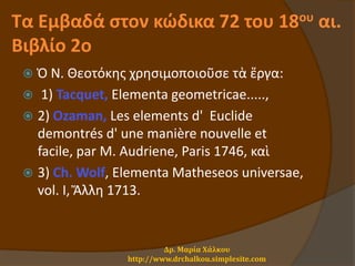 Τα Εμβαδά στον κώδικα 72 του 18ου αι.
Βιβλίο 2ο
 Ὁ Ν. Θεοτόκης χρησιμοποιοῦσε τὰ ἔργα:
 1) Tacquet, Elementa geometricae.....,
 2) Ozaman, Les elements d' Euclide
demontrés d' une manière nouvelle et
facile, par M. Audriene, Paris 1746, καὶ
 3) Ch. Wolf, Elementa Matheseos universae,
vol. I, Ἄλλη 1713.
Δρ. Μαρία Χάλκου
http://www.drchalkou.simplesite.com
 