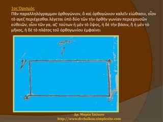 Δρ. Μαρία Χάλκου
http://www.drchalkou.simplesite.com
1oς Ὁρισμός
Πᾶν παραλληλόγραμμον ὀρθογώνιον, ὃ καὶ ὀρθογώνιον καλεῖν εἰώθασιν, οἷον
τὸ αγεζ περιέχεσθαι λέγεται ὑπὸ δύο τῶν τὴν ὀρθὴν γωνίαν περιεχουσῶν
εὐθειῶν, οἷον τῶν γα, αζ· τούτων ἡ μὲν τὸ ὕψος, ἡ δὲ τὴν βάσιν, ἢ ἡ μὲν τὸ
μῆκος, ἡ δὲ τὸ πλάτος τοῦ ὀρθογωνίου ἐμφαίνει
 