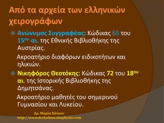 Από τα αρχεία των ελληνικών
χειρογράφων
 Ανώνυμος Συγγραφἐας: Κώδικας 65 του
15ου αι. της Εθνικής Βιβλιοθήκης της
Αυστρίας.
Ακροατήριο διαφόρων ειδικοτήτων και
ηλικιών.
 Νικηφόρος Θεοτόκης: Κώδικας 72 του 18ου
αι. της Ιστορικής Βιβλιοθήκης της
Δημητσάνας.
Ακροατήριο μαθητές του σημερινού
Γυμνασίου και Λυκείου.
Δρ. Μαρία Χάλκου
http://www.drchalkou.simplesite.com
 