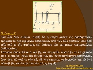 Δρ. Μαρία Χάλκου
http://www.drchalkou.simplesite.com
Πρότασις 1η
Ἐὰν ὦσι δύο εὐθεῖαι, τμηθῇ δὲ ἡ ἑτέρα αὐτῶν εἰς ὁσαδηποτοῦν
τμήματα τὸ περιεχόμενον ὀρθογώνιον ὑπὸ τῶν δύο εὐθειῶν ἴσον ἐστὶ
τοῖς ὑπό τε τῆς ἀτμήτου, καὶ ἑκάστου τῶν τμημάτων περιεχομένοις
ὀρθογωνίοις.
Ἔστωσαν δύο εὐθεῖαι αἱ αβ, βγ, καὶ τετμήσθω δίχα ἡ βγ ὡς ἔτυχε κατὰ
τὰ δ, ε σημεῖα. Λέγω ὅτι τὸ ὑπὸ τῶν αβ, βγ περιεχόμενον ὀρθογώνιον
ἴσον ἐστὶ τῷ ὑπό τε τῶν αβ, βδ περιεχομένῳ ὀρθογωνίῳ, καὶ τῷ ὑπὸ
τῶν αβ, βε, καὶ ἔτι τῷ ὑπὸ τῶν αβ, εγ (σχ. 4).
 