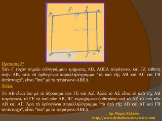 Δρ. Μαρία Χάλκου
http://www.drchalkou.simplesite.com
Πρότασις 2α
Ἐὰν Γ τυχὸν σημεῖο εὐθυγράμμου τμήματος ΑΒ, ΑΒΕΔ τετράγωνο, καὶ ΓΖ κάθετη
στὴν ΑΒ, τότε τὰ ὀρθογώνια παραλληλόγραμμα "τὰ ὑπὸ τῆς ΑΒ καὶ ΑΓ καὶ ΓΒ
ἀντίστοιχα", εἶναι "ἴσα" μὲ τὸ τετράγωνο ΑΒΕΔ.
Δεῖξις
Τὸ ΑΒ εἶναι ἴσο μὲ τὸ ἄθροισμα τῶν ΓΕ καὶ ΑΖ. Ἀλλὰ τὸ ΑΕ εἶναι τὸ ἀπὸ τῆς ΑΒ
τετράγωνο, τὸ ΓΕ τὸ ὑπὸ τῶν ΑΒ, ΒΓ περιεχόμενο ὀρθογώνιο καὶ τὸ ΑΖ τὸ ὑπὸ τῶν
ΑΒ καὶ ΑΓ. Ἄρα τὰ ὀρθογώνια παραλληλόγραμμα "τὰ ὑπὸ τῆς ΑΒ καὶ ΑΓ καὶ ΓΒ
ἀντίστοιχα", εἶναι "ἴσα" μὲ τὸ τετράγωνο ΑΒΕΔ.
 