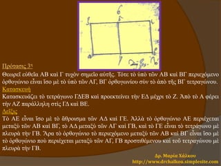 Δρ. Μαρία Χάλκου
http://www.drchalkou.simplesite.com
Πρότασις 3η
Θεωρεῖ εὐθεῖα ΑΒ καὶ Γ τυχὸν σημεῖο αὐτῆς. Τότε τὸ ὑπὸ τῶν ΑΒ καὶ ΒΓ περιεχόμενο
ὀρθογώνιο εἶναι ἴσο μὲ τὸ ὑπὸ τῶν ΑΓ, ΒΓ ὀρθογωνίου σὺν τὸ ἀπὸ τῆς ΒΓ τετραγώνου.
Κατασκευή
Κατασκευάζει τὸ τετράγωνο ΓΔΕΒ καὶ προεκτείνει τὴν ΕΔ μέχρι τὸ Ζ. Ἀπὸ τὸ Α φέρει
τὴν ΑΖ παράλληλη στὶς ΓΔ καὶ ΒΕ.
Δεῖξις
Τὸ ΑΕ εἶναι ἴσο μὲ τὸ ἄθροισμα τῶν ΑΔ καὶ ΓΕ. Ἀλλὰ τὸ ὀρθογώνιο ΑΕ περιέχεται
μεταξὺ τῶν ΑΒ καὶ ΒΓ, τὸ ΑΔ μεταξὺ τῶν ΑΓ καὶ ΓΒ, καὶ τὸ ΓΕ εἶναι τὸ τετράγωνο μὲ
πλευρὰ τὴν ΓΒ. Ἄρα τὸ ὀρθογώνιο τὸ περιεχόμενο μεταξὺ τῶν ΑΒ καὶ ΒΓ εἶναι ἴσο μὲ
τὸ ὀρθογώνιο ποὺ περιέχεται μεταξὺ τῶν ΑΓ, ΓΒ προστιθέμενου καὶ τοῦ τετραγώνου μὲ
πλευρὰ τὴν ΓΒ.
 