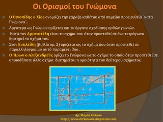 Οι Ορισμοί του Γνώμονα
 Ο Οινοπίδης o Xίος ονομάζει την χάραξη καθέτου από σημείου προς ευθεία ¨κατά
Γνώμονα¨..
 Αργότερα ως Γνώμων ορίζεται και το όργανο σχεδίασης ορθών γωνιών.
 Κατά τον Αριστοτέλη είναι το σχήμα που όταν προστεθεί σε ένα τετράγωνο
διατηρεί το σχήμα του.
 Στον Ευκλείδη (βιβλίο ορ. 2) ορίζεται ως το σχήμα που όταν προστεθεί σε
παραλληλόγραμμο αυτό παραμένει ίδιο .
 Ο Ήρων ο Αλεξανδρεύς ορίζει το Γνώμονα ως το σχήμα το οποίο όταν προστεθεί σε
οποιοδήποτε άλλο σχήμα διατηρείται η ομοιότητα του δεύτερου σχήματος.
Δρ. Μαρία Χάλκου
http://www.drchalkou.simplesite.com
 