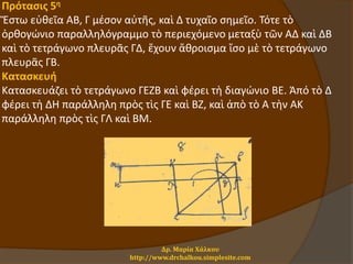 Πρότασις 5η
Ἔστω εὐθεῖα ΑΒ, Γ μέσον αὐτῆς, καὶ Δ τυχαῖο σημεῖο. Τότε τὸ
ὀρθογώνιο παραλληλόγραμμο τὸ περιεχόμενο μεταξὺ τῶν ΑΔ καὶ ΔΒ
καὶ τὸ τετράγωνο πλευρᾶς ΓΔ, ἔχουν ἄθροισμα ἴσο μὲ τὸ τετράγωνο
πλευρᾶς ΓΒ.
Κατασκευή
Κατασκευάζει τὸ τετράγωνο ΓΕΖΒ καὶ φέρει τὴ διαγώνιο ΒΕ. Ἀπό τὸ Δ
φέρει τὴ ΔΗ παράλληλη πρὸς τὶς ΓΕ καὶ ΒΖ, καὶ ἀπὸ τὸ Α τὴν ΑΚ
παράλληλη πρὸς τὶς ΓΛ καὶ ΒΜ.
Δρ. Μαρία Χάλκου
http://www.drchalkou.simplesite.com
 
