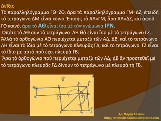 Δεῖξις
Τὸ παραλληλόγραμμο ΓΘ=ΖΘ, ἄρα τὸ παραλληλόγραμμο ΓΜ=ΔΖ, ἐπειδὴ
τὸ τετράγωνο ΔΜ εἶναι κοινό. Ἐπίσης τὸ ΑΛ=ΓΜ, ἄρα ΑΛ=ΔΖ, καὶ ἀφοῦ
ΓΘ κοινό, ἄρα τὸ ΑΘ εἶναι ἴσο μὲ τὸν γνώμωνα ΙΡΝ.
Ὁπότε τὸ ΑΘ σὺν τὸ τετράγωνο ΛΗ θὰ εἶναι ἴσο μὲ τὸ τετράγωνο ΓΖ.
Ἀλλὰ τὸ ὀρθογώνιο ΑΘ περιέχεται μεταξὺ τῶν ΑΔ, ΔΒ, καὶ τὸ τετράγωνο
ΛΗ εἶναι τὸ ἴδιο μὲ τὸ τετράγωνο πλευρᾶς ΓΔ, καὶ τὸ τετράγωνο ΓΖ εἶναι
τὸ ἴδιο μὲ αὐτὸ ποὺ ἔχει πλευρὰ ΓΒ.
Ἄρα τὸ ὀρθογώνιο ποὺ περιέχεται μεταξὺ τῶν ΑΔ, ΔΒ ἄν προστεθεῖ μὲ
τὸ τετράγωνο πλευρᾶς ΓΔ δίνουν τὸ τετράγωνο μὲ πλευρὰ τὴ ΓΒ.
Δρ. Μαρία Χάλκου
http://www.drchalkou.simplesite.com
 