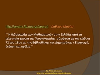 http://anemi.lib.uoc.gr/search (Χάλκου Μαρία)
΄΄ Η διδασκαλία των Μαθηματικών στην Ελλάδα κατά τα
τελευταία χρόνια της Τουρκοκρατίας σύμφωνα με τον κώδικα
72 του 18ου αι. της Βιβλιοθήκης της Δημητσάνας / Εισαγωγή,
έκδοση και σχόλια ΄΄
Δρ. Μαρία Χάλκου
http://www.drchalkou.simplesite.com
 