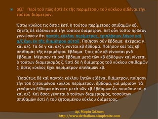  ρξζ' Περὶ τοῦ πῶς ἐστὶ ἐκ τῆς περιμέτρου τοῦ κύκλου εἰδέναι τὴν
τούτου διάμετρον.
Ἔστω κύκλος τις ὅστις ἐστὶ ἡ τούτου περίμετρος σπιθαμῶν κβ.
Ζητεῖς δὲ εἰδέναι καὶ τὴν τούτου διάμετρον. Δεῖ οὖν τοῦτο πρῶτον
γιγνώσκειν ὅτι παντὸς κύκλου περίμετρος, τριπλάσιον λόγον καὶ
α/ζ ἔχει ἐκ τῆς διαμέτρου αὐτοῦ. Ποίησον οὖν ἕβδομα ἀκέραια γ
καὶ α/ζ. Τὰ δὲ γ καὶ α/ζ γίνονται κβ ἕβδομα. Ποίησον καὶ τὰς κβ
σπιθαμὰς τῆς περιμέτρου ἕβδομα· ζ-κις οὖν κβ γίνονται ρνδ
ἕβδομα. Μέρισον τὰ ρνδ ἕβδομα μετὰ τῶν κβ ἑβδόμων καὶ γίνεται
ὁ τούτων διαμερισμὸς ζ. Ἐστὶ δὲ ἡ διάμετρος τοῦ κύκλου σπιθαμῶν
ζ, ὅστις κύκλος ἔχει περίμετρον σπιθαμῶν κβ.
Ὡσαύτως δὲ καὶ παντὸς κύκλου ζητῶν εἰδέναι διάμετρον, ποίησον
τὴν τοῦ ζητουμένου κύκλου περίμετρον, ἕβδομα, καὶ μέρισον τὰ
γενόμενα ἕβδομα πάντοτε μετὰ τῶν κβ ἑβδόμων ὧν ποιοῦσιν τὰ γ
καὶ α/ζ. Καὶ ὅσος γένηται ὁ τούτων διαμερισμός, τοσούτων
σπιθαμῶν ἐστὶ ἡ τοῦ ζητουμένου κύκλου διάμετρος.
Δρ. Μαρία Χάλκου
http://www.drchalkou.simplesite.com
 
