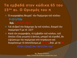 Τα εμβαδά στον κώδικα 65 του
15ου αι. Ο Ορισμός του π
 Ὁ συγγραφέας θεωρεῖ τὴν Περίμετρο τοῦ κύκλου
Π =(3 1/7)2ρ
δηλ. π =3 1/7 =22/7
 Γιὰ νὰ βρεῖ τὴν διάμετρο 2ρ τοῦ κύκλου, διαιρεῖ τὴν
περίμετρο Π με τὸ 22/7
 Κατὰ τὸν συγγραφέα, τὸ ἐμβαδὸν τοῦ κύκλου, τοῦ
ὁποίου εἶναι γνωστὴ ἡ ἀκτίνα, μπορεῖ νὰ εὑρεθεῖ, ἂν
ὑψώσουμε τὴν περίμετρο στὸ τετράγωνο καὶ
διαιρέσουμε τὸ ἀποτέλεσμα μὲ 12 4/7, δηλ. μὲ τὸ 4π
Π2/4π =(2πρ)2/4π =4π2ρ2/4π =πρ2
Δρ. Μαρία Χάλκου
http://www.drchalkou.simplesite.com
 