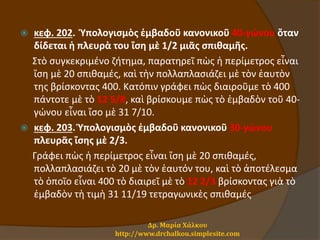 κεφ. 202. Ὑπολογισμὸς ἐμβαδοῦ κανονικοῦ 40-γώνου ὅταν
δίδεται ἡ πλευρὰ του ἴση μὲ 1/2 μιᾶς σπιθαμῆς.
Στὸ συγκεκριμένο ζήτημα, παρατηρεῖ πὼς ἡ περίμετρος εἶναι
ἴση μὲ 20 σπιθαμές, καὶ τὴν πολλαπλασιάζει μὲ τὸν ἑαυτὸν
της βρίσκοντας 400. Κατόπιν γράφει πὼς διαιροῦμε τὸ 400
πάντοτε μὲ τὸ 12 5/8, καὶ βρίσκουμε πὼς τὸ ἐμβαδὸν τοῦ 40-
γώνου εἶναι ἴσο μὲ 31 7/10.
 κεφ. 203. Ὑπολογισμὸς ἐμβαδοῦ κανονικοῦ 30-γώνου
πλευρᾶς ἴσης μὲ 2/3.
Γράφει πὼς ἡ περίμετρος εἶναι ἴση μὲ 20 σπιθαμές,
πολλαπλασιάζει τὸ 20 μὲ τὸν ἑαυτόν του, καὶ τὸ ἀποτέλεσμα
τὸ ὁποῖο εἶναι 400 τὸ διαιρεῖ μὲ τὸ 12 2/3 βρίσκοντας γιὰ τὸ
ἐμβαδὸν τὴ τιμὴ 31 11/19 τετραγωνικὲς σπιθαμές
Δρ. Μαρία Χάλκου
http://www.drchalkou.simplesite.com
 