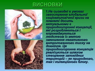 ВИСНОВКИВИСНОВКИ
1.На сьогодні в умовах1.На сьогодні в умовах
загострення глобальноїзагострення глобальної
соціоекологічної кризи насоціоекологічної кризи на
планеті доситьпланеті досить
актуальними єактуальними є
природоохоронні концепції,природоохоронні концепції,
які розробляються іякі розробляються і
впроваджуютьсявпроваджуються
людством із метоюлюдством із метою
зменшення негативногозменшення негативного
антропогенного тиску наантропогенного тиску на
довкілля. Цядовкілля. Ця
природоохоронна концепціяприродоохоронна концепція
реалізується шляхомреалізується шляхом
створення заповіднихстворення заповідних
територій – як природного,територій – як природного,
так і колекційного блоку.так і колекційного блоку.
 