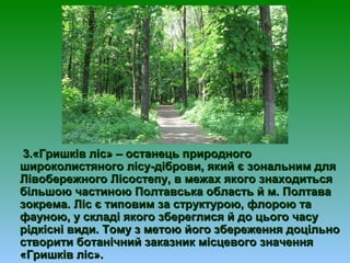3.«Гришків ліс» – останець природного3.«Гришків ліс» – останець природного
широколистяного лісушироколистяного лісу--діброви, який є зональним длядіброви, який є зональним для
Лівобережного Лісостепу, в межах якого знаходитьсяЛівобережного Лісостепу, в межах якого знаходиться
більшою частиною Полтавська область й м. Полтавабільшою частиною Полтавська область й м. Полтава
зокрема. Ліс є типовим за структурою, флорою тазокрема. Ліс є типовим за структурою, флорою та
фауною, у складі якого збереглися й до цього часуфауною, у складі якого збереглися й до цього часу
рідкісні види. Тому з метою його збереження доцільнорідкісні види. Тому з метою його збереження доцільно
створити ботанічний заказник місцевого значеннястворити ботанічний заказник місцевого значення
«Гришків ліс».«Гришків ліс».
 