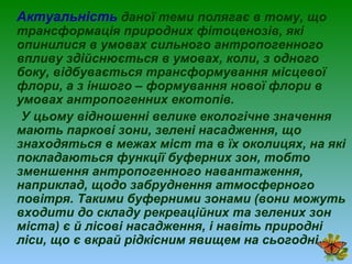 Актуальність даної теми полягає в тому, що
трансформація природних фітоценозів, які
опинилися в умовах сильного антропогенного
впливу здійснюється в умовах, коли, з одного
боку, відбувається трансформування місцевої
флори, а з іншого – формування нової флори в
умовах антропогенних екотопів.
У цьому відношенні велике екологічне значення
мають паркові зони, зелені насадження, що
знаходяться в межах міст та в їх околицях, на які
покладаються функції буферних зон, тобто
зменшення антропогенного навантаження,
наприклад, щодо забруднення атмосферного
повітря. Такими буферними зонами (вони можуть
входити до складу рекреаційних та зелених зон
міста) є й лісові насадження, і навіть природні
ліси, що є вкрай рідкісним явищем на сьогодні.
 