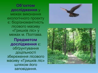 Об’єктом
дослідження у
межах виконання
екологічного проекту
є: біорізноманітність
лісового масиву
«Гришків ліс» у
межах м. Полтава.
Предметом
дослідження є:
обґрунтування
доцільності
збереження лісового
масиву «Гришків ліс»
шляхом його
заповідання.
 
