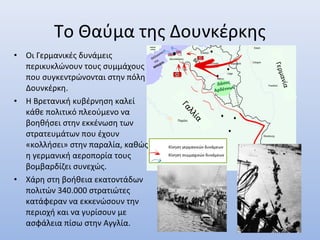 Γαλλία
Γερμανία
Βέλγιο
Παρίσι
Δουνκέρκη
Δάσος
Αρδέννων
• Οι Γερμανικές δυνάμεις
περικυκλώνουν τους συμμάχους
που συγκεντρώνονται στην πόλη
Δουνκέρκη.
• Η Βρετανική κυβέρνηση καλεί
κάθε πολιτικό πλεούμενο να
βοηθήσει στην εκκένωση των
στρατευμάτων που έχουν
«κολλήσει» στην παραλία, καθώς
η γερμανική αεροπορία τους
βομβαρδίζει συνεχώς.
• Χάρη στη βοήθεια εκατοντάδων
πολιτών 340.000 στρατιώτες
κατάφεραν να εκκενώσουν την
περιοχή και να γυρίσουν με
ασφάλεια πίσω στην Αγγλία.
Θάλασσα
της
Μάγχης
Το Θαύμα της Δουνκέρκης
Κίνηση γερμανικών δυνάμεων
Κίνηση συμμαχικών δυνάμεων
Αγγλικέ
ς ακτές
 