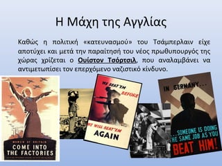 Η Μάχη της Αγγλίας
Καθώς η πολιτική «κατευνασμού» του Τσάμπερλαιν είχε
αποτύχει και μετά την παραίτησή του νέος πρωθυπουργός της
χώρας χρίζεται ο Ουίστον Τσόρτσιλ, που αναλαμβάνει να
αντιμετωπίσει τον επερχόμενο ναζιστικό κίνδυνο.
 