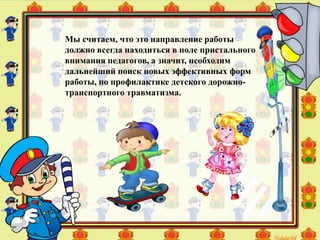 Мы считаем, что это направление работы
должно всегда находиться в поле пристального
внимания педагогов, а значит, необходим
дальнейший поиск новых эффективных форм
работы, по профилактике детского дорожно-
транспортного травматизма.
 