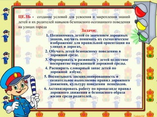 Задачи:
1. Познакомить детей со значением дорожных
знаков, научить понимать их схематическое
изображение для правильной ориентации на
улицах и дорогах.
2. Обучать детей безопасному поведению в
дорожной среде.
3. Формировать и развивать у детей целостное
восприятие окружающей дорожной среды.
4. Расширять словарный запас детей по
дорожной азбуке.
5. Воспитывать дисциплинированность и
сознательное выполнение правил дорожного
движения, культуру поведения пешеходов.
6. Активизировать работу по пропаганде правил
дорожного движения и безопасного образа
жизни среди родителей.
ЦЕЛЬ - создание условий для усвоения и закрепления знаний
детей и их родителей навыков безопасного осознанного поведения
на улицах города
 