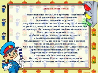 Актуальность темы:
Проект посвящен актуальной проблеме – воспитанию
у детей дошкольного возраста навыков
безопасного поведения на улицах.
Актуальность проекта связана с тем, что у детей данного
возраста отсутствует защитная психологическая реакция
на дорожную обстановку, которая свойственна взрослым.
Представленные сами себе дети,
особенно младшего возраста, мало считаются
с реальными опасностями на дороге.
Объясняется это тем, что они не умеют еще в должной
степени управлять своим поведением.
Они не в состоянии правильно определить расстояние до
приближающейся машины, и ее скорость и
переоценивают собственные способности,
и считают себя быстрыми и ловкими.
Поэтому изучение Правил дорожного движения
является одной из главных задач на сегодняшний день.
 