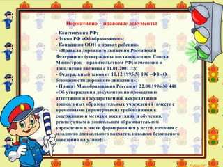 - Конституция РФ;
- Закон РФ «Об образовании»;
- Конвенция ООН о правах ребенка»
- «Правила дорожного движения Российской
Федерации» (утверждены постановлением Совета
Министров – правительством РФ; изменения и
дополнение введены с 01.01.20011г.);
- Федеральный закон от 10.12.1995 № 196 –ФЗ «О
безопасности дорожного движения»;
- Приказ Минобразования России от 22.08.1996 № 448
«Об утверждении документов по проведению
аттестации и государственной аккредитации
дошкольных образовательных учреждений (вместе с
временными (примерными) требованиями к
содержанию и методам воспитания и обучения,
реализуемым в дошкольном образовательном
учреждении в части формирования у детей, начиная с
младшего дошкольного возраста, навыков безопасного
поведения на улице);
Нормативно – правовые документы
 