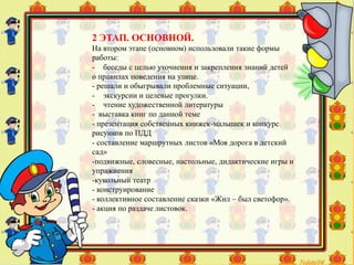 2 ЭТАП. ОСНОВНОЙ.
На втором этапе (основном) использовали такие формы
работы:
- беседы с целью уточнения и закрепления знаний детей
о правилах поведения на улице.
- решали и обыгрывали проблемные ситуации,
- экскурсии и целевые прогулки.
- чтение художественной литературы
- выставка книг по данной теме
- презентация собственных книжек-малышек и конкурс
рисунков по ПДД
- составление маршрутных листов «Моя дорога в детский
сад»
-подвижные, словесные, настольные, дидактические игры и
упражнения
-кукольный театр
- конструирование
- коллективное составление сказки «Жил – был светофор».
- акция по раздаче листовок.
 