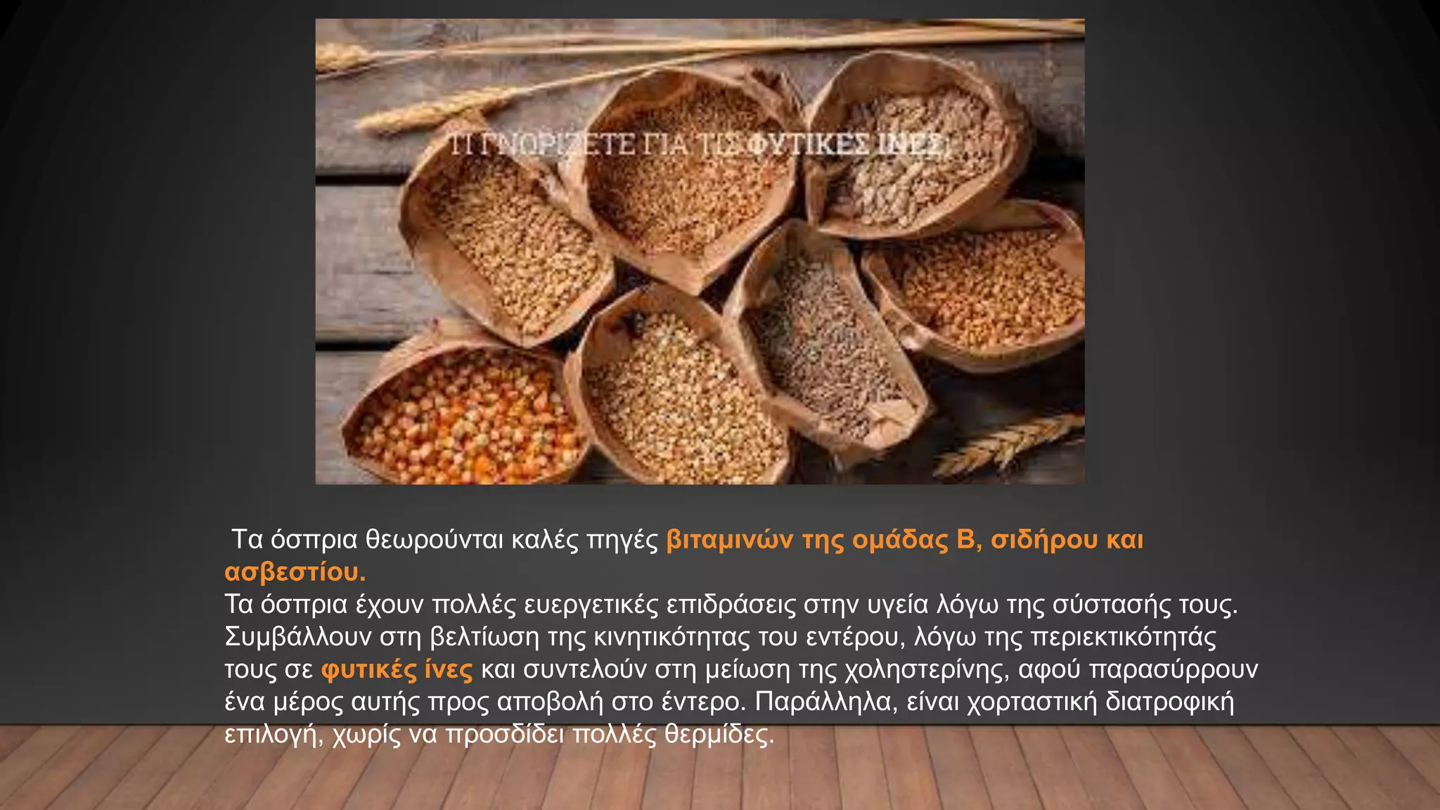 Tα όσπρια θεωρούνται καλές πηγές βιταμινών της ομάδας B, σιδήρου και
ασβεστίου.
Τα όσπρια έχουν πολλές ευεργετικές επιδράσεις στην υγεία λόγω της σύστασής τους.
Συμβάλλουν στη βελτίωση της κινητικότητας του εντέρου, λόγω της περιεκτικότητάς
τους σε φυτικές ίνες και συντελούν στη μείωση της χοληστερίνης, αφού παρασύρρουν
ένα μέρος αυτής προς αποβολή στο έντερο. Παράλληλα, είναι χορταστική διατροφική
επιλογή, χωρίς να προσδίδει πολλές θερμίδες.
 