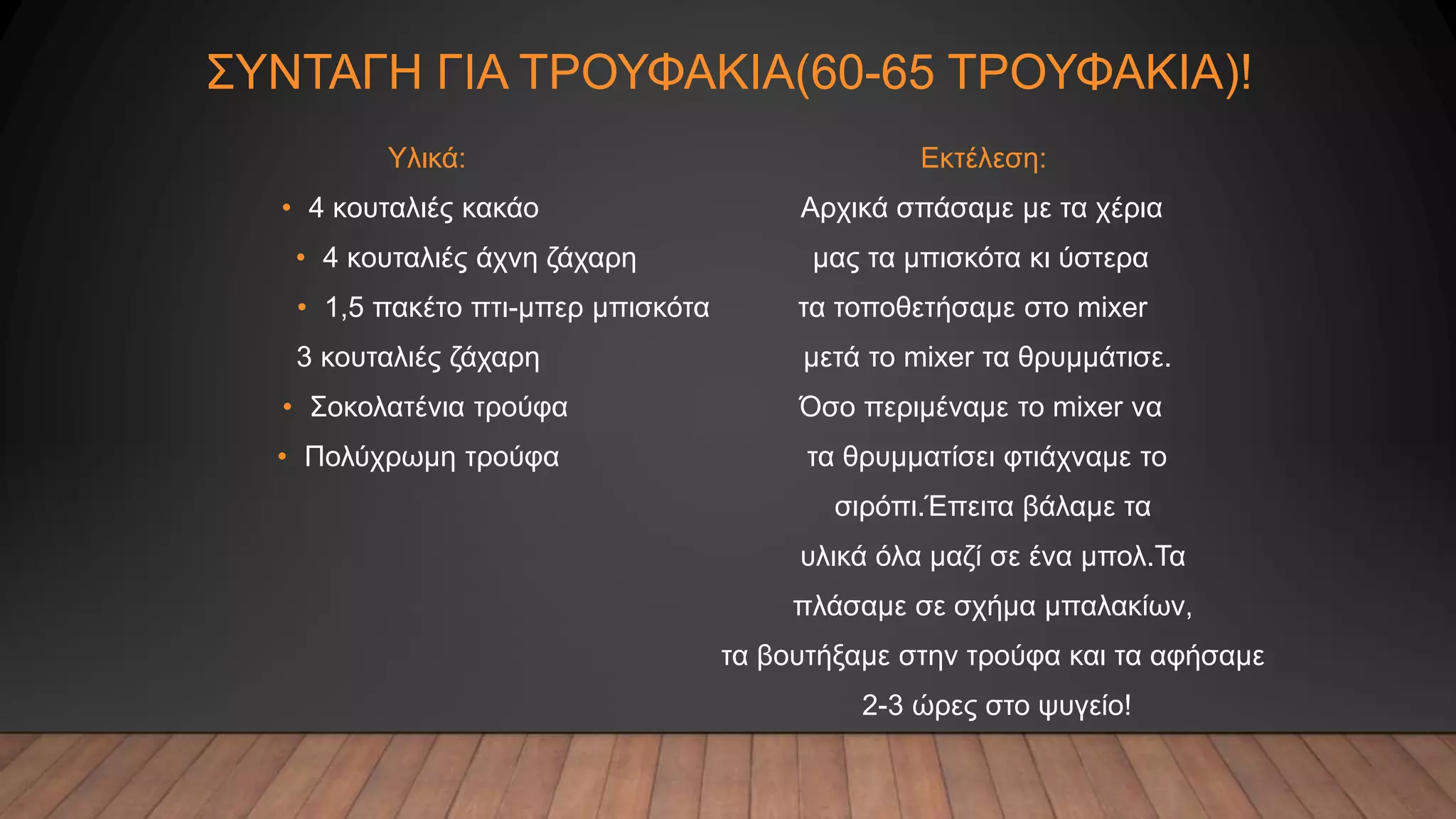 ΣΥΝΤΑΓΗ ΓΙΑ ΤΡΟΥΦΑΚΙΑ(60-65 ΤΡΟΥΦΑΚΙΑ)!
Υλικά: Εκτέλεση:
• 4 κουταλιές κακάο Αρχικά σπάσαμε με τα χέρια
• 4 κουταλιές άχνη ζάχαρη μας τα μπισκότα κι ύστερα
• 1,5 πακέτο πτι-μπερ μπισκότα τα τοποθετήσαμε στο mixer
3 κουταλιές ζάχαρη μετά το mixer τα θρυμμάτισε.
• Σοκολατένια τρούφα Όσο περιμέναμε το mixer να
• Πολύχρωμη τρούφα τα θρυμματίσει φτιάχναμε το
σιρόπι.Έπειτα βάλαμε τα
υλικά όλα μαζί σε ένα μπολ.Τα
πλάσαμε σε σχήμα μπαλακίων,
τα βουτήξαμε στην τρούφα και τα αφήσαμε
2-3 ώρες στο ψυγείο!
 