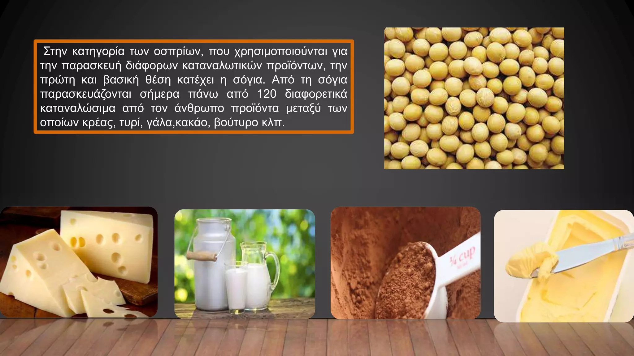 Στην κατηγορία των οσπρίων, που χρησιμοποιούνται για
την παρασκευή διάφορων καταναλωτικών προϊόντων, την
πρώτη και βασική θέση κατέχει η σόγια. Από τη σόγια
παρασκευάζονται σήμερα πάνω από 120 διαφορετικά
καταναλώσιμα από τον άνθρωπο προϊόντα μεταξύ των
οποίων κρέας, τυρί, γάλα,κακάο, βούτυρο κλπ.
 